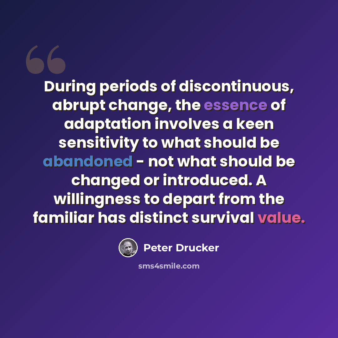 “During periods of discontinuous, abrupt change, the essence of adaptation involves a keen sensitivity to what should be abandoned - not what should be changed or introduced. A willingness to depart from the familiar has distinct survival value.” quote by Peter Drucker
