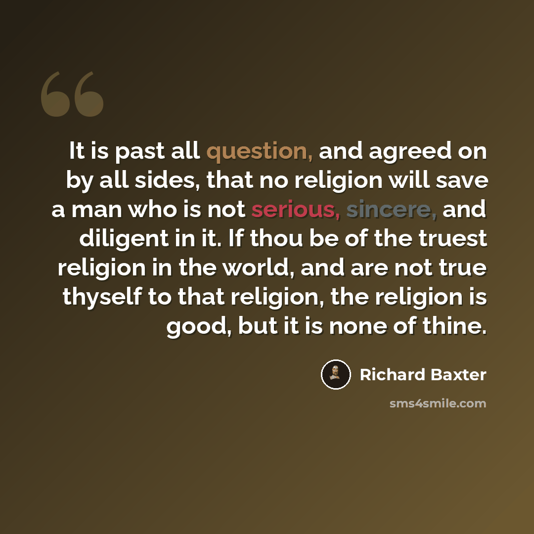 “It is past all question, and agreed on by all sides, that no religion will save a man who is not serious, sincere, and diligent in it. If thou be of the truest religion in the world, and are not true thyself to that religion, the religion is good, but it is none of thine.” quote by Richard Baxter
