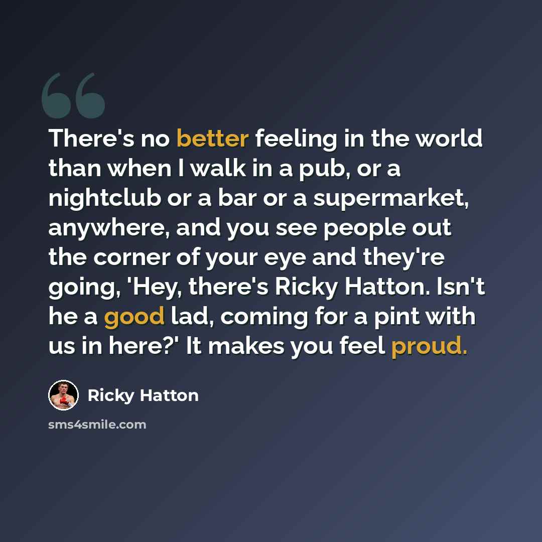 “There's no better feeling in the world than when I walk in a pub, or a nightclub or a bar or a supermarket, anywhere, and you see people out the corner of your eye and they're going, 'Hey, there's Ricky Hatton. Isn't he a good lad, coming for a pint with us in here?' It makes you feel proud.” quote by Ricky Hatton