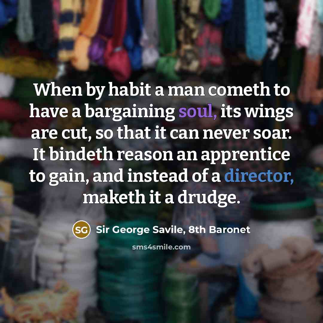 “When by habit a man cometh to have a bargaining soul, its wings are cut, so that it can never soar. It bindeth reason an apprentice to gain, and instead of a director, maketh it a drudge.” quote by Sir George Savile, 8th Baronet