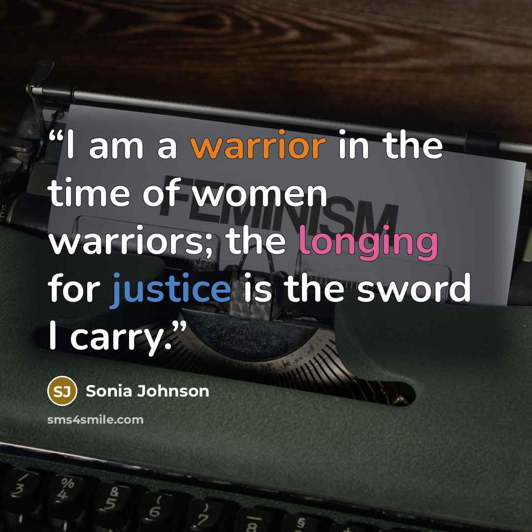 “I am a warrior in the time of women warriors; the longing for justice is the sword I carry.” quote by Sonia Johnson