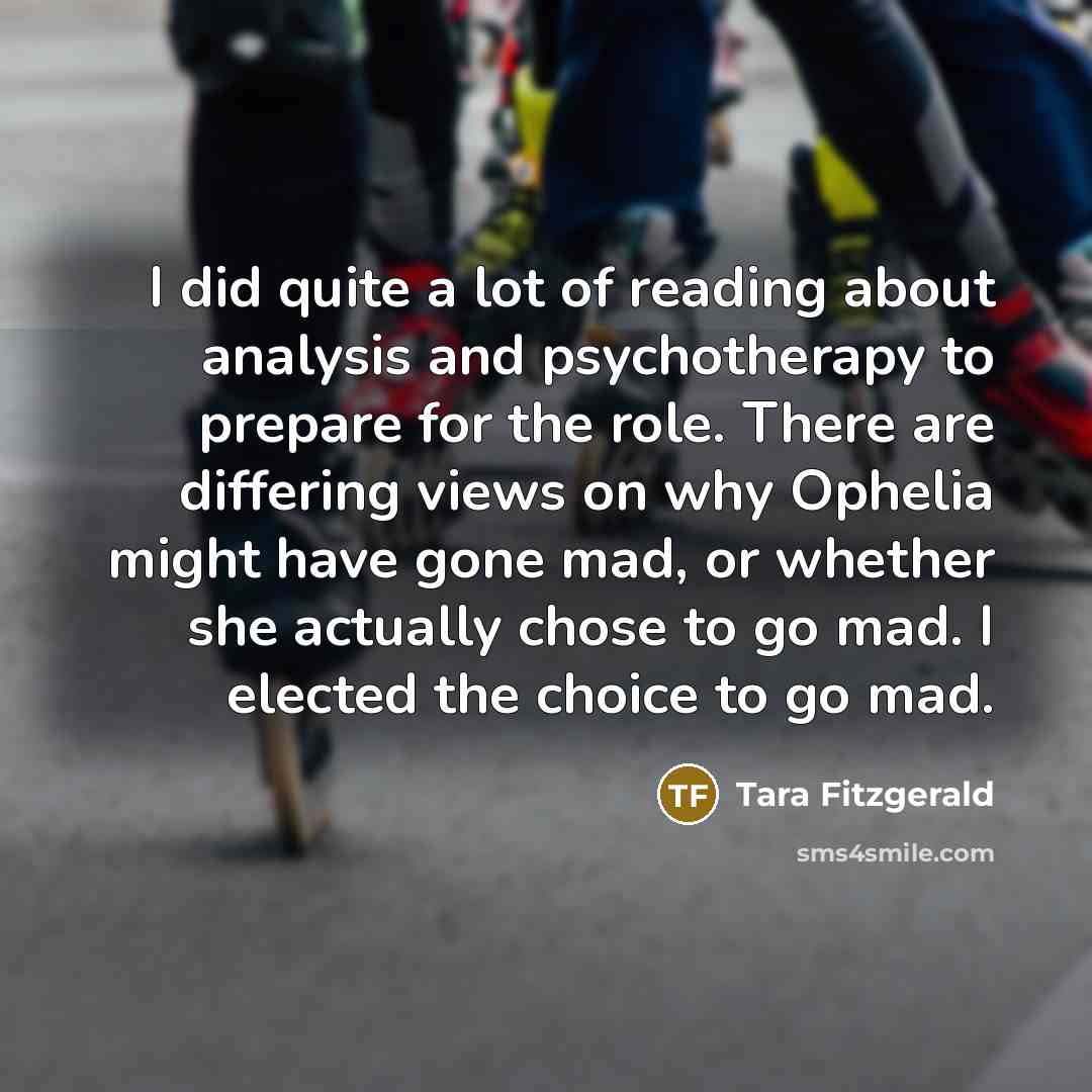 “I did quite a lot of reading about analysis and psychotherapy to prepare for the role. There are differing views on why Ophelia might have gone mad, or whether she actually chose to go mad. I elected the choice to go mad.” quote by Tara Fitzgerald