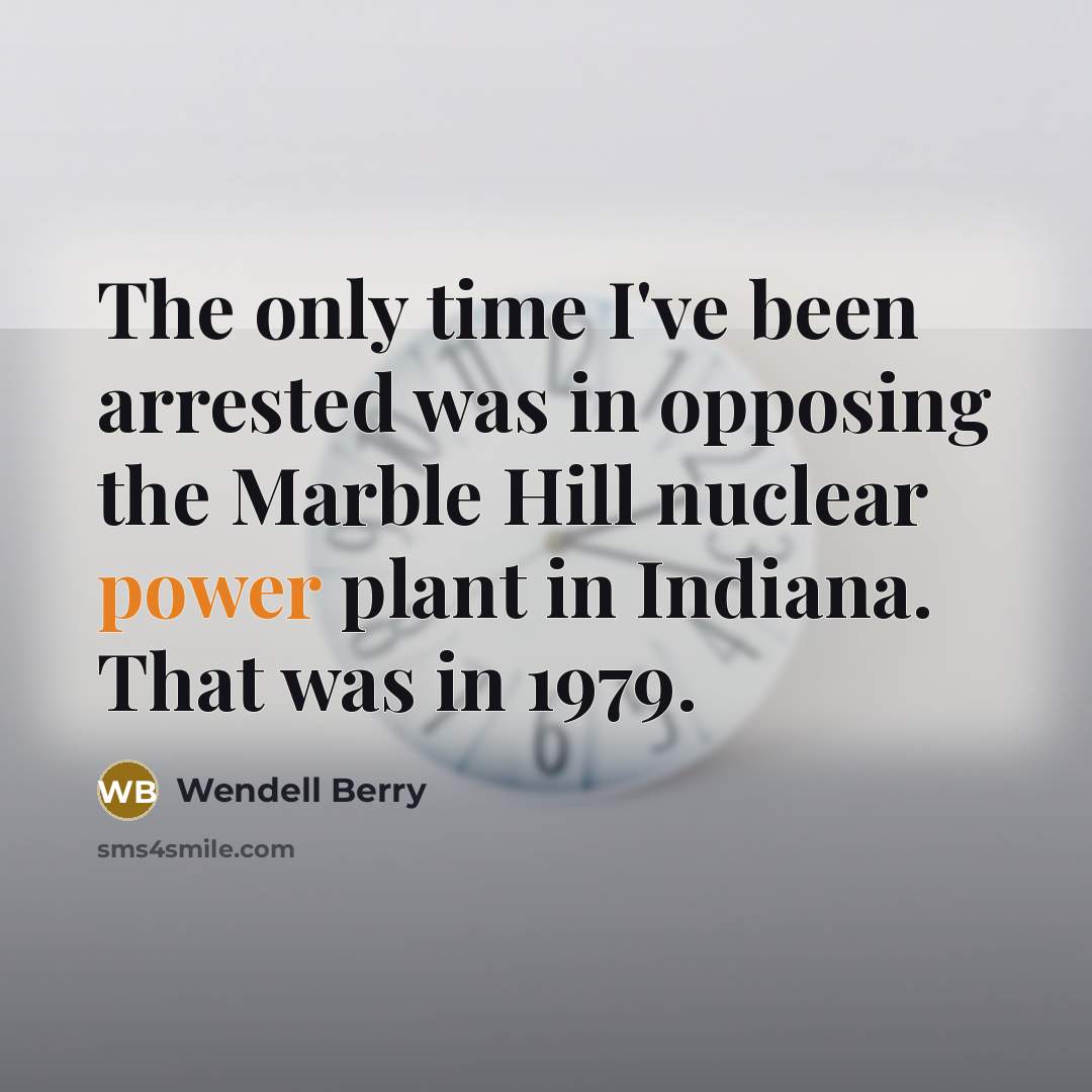 “The only time I've been arrested was in opposing the Marble Hill nuclear power plant in Indiana. That was in 1979.” quote by Wendell Berry