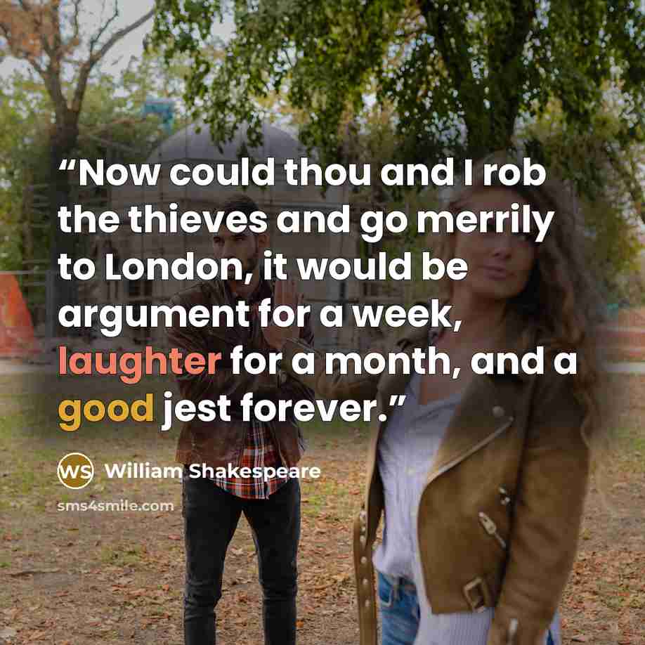 “Now could thou and I rob the thieves and go merrily to London, it would be argument for a week, laughter for a month, and a good jest forever.” quote by William Shakespeare