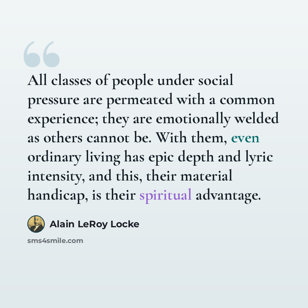 “All classes of people under social pressure are permeated with a common experience; they are emotionally welded as others cannot be. With them, even ordinary living has epic depth and lyric intensity, and this, their material handicap, is their spiritual advantage.” quote by Alain LeRoy Locke