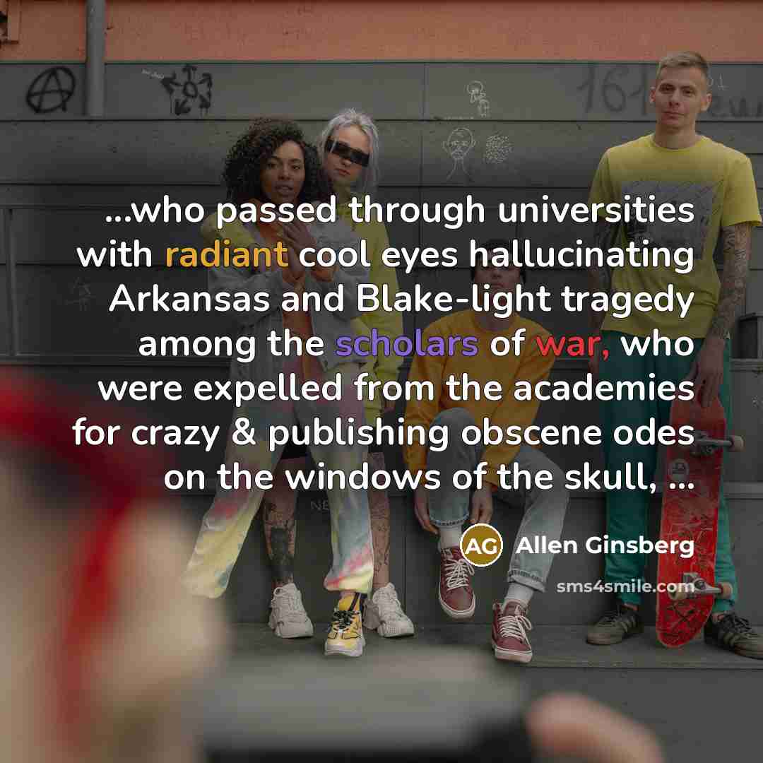 “...who passed through universities with radiant cool eyes hallucinating Arkansas and Blake-light tragedy among the scholars of war, who were expelled from the academies for crazy & publishing obscene odes on the windows of the skull, ...” quote by Allen Ginsberg
