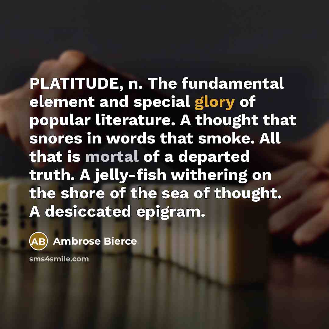 “PLATITUDE, n. The fundamental element and special glory of popular literature. A thought that snores in words that smoke. All that is mortal of a departed truth. A jelly-fish withering on the shore of the sea of thought. A desiccated epigram.” quote by Ambrose Bierce