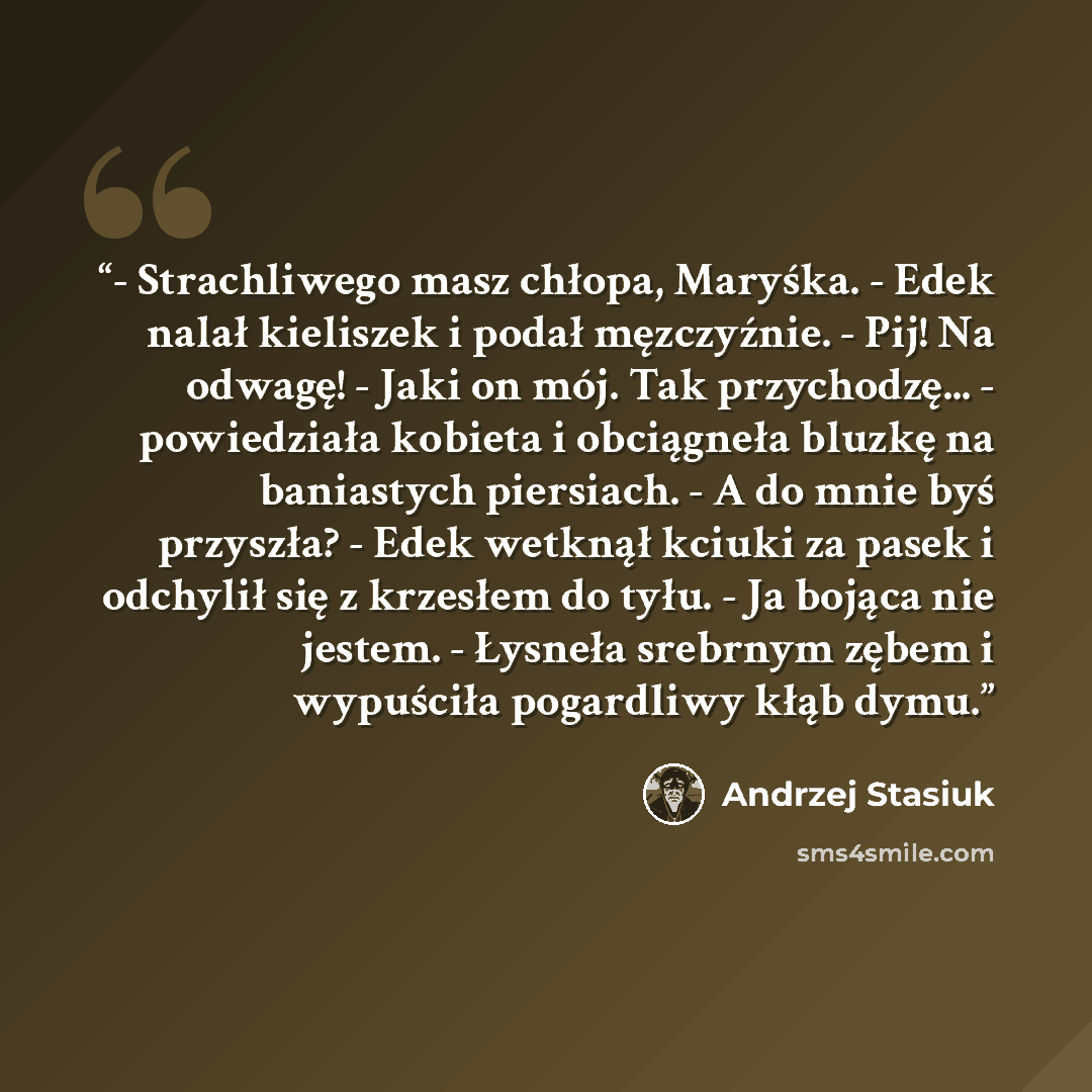 “- Strachliwego masz chłopa, Maryśka. - Edek nalał kieliszek i podał męzczyźnie. - Pij! Na odwagę! - Jaki on mój. Tak przychodzę... - powiedziała kobieta i obciągneła bluzkę na baniastych piersiach. - A do mnie byś przyszła? - Edek wetknął kciuki za pasek i odchylił się z krzesłem do tyłu. - Ja…” quote by Andrzej Stasiuk