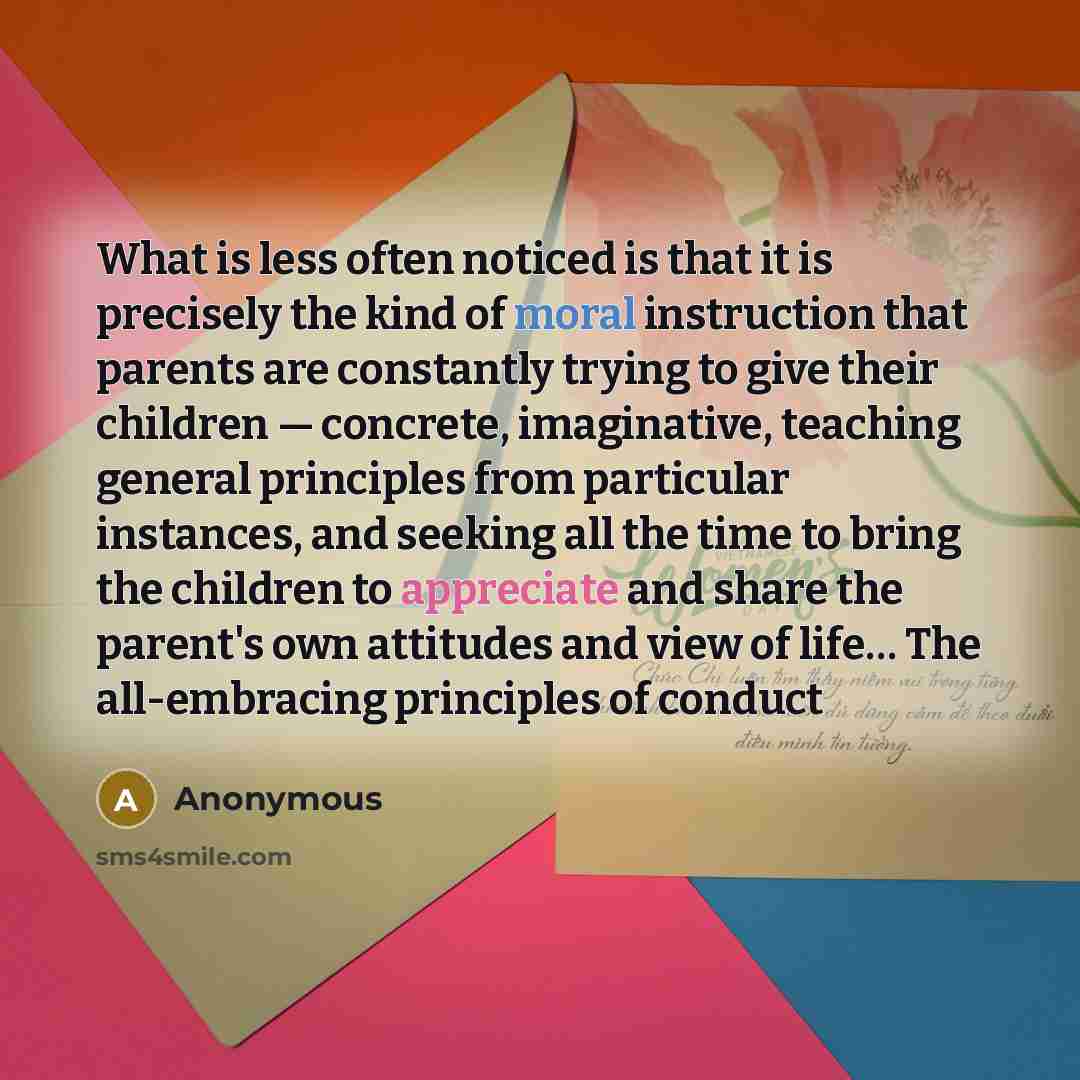 “What is less often noticed is that it is precisely the kind of moral instruction that parents are constantly trying to give their children — concrete, imaginative, teaching general principles from particular instances, and seeking all the time to bring the children to appreciate and share the…” quote by Anonymous