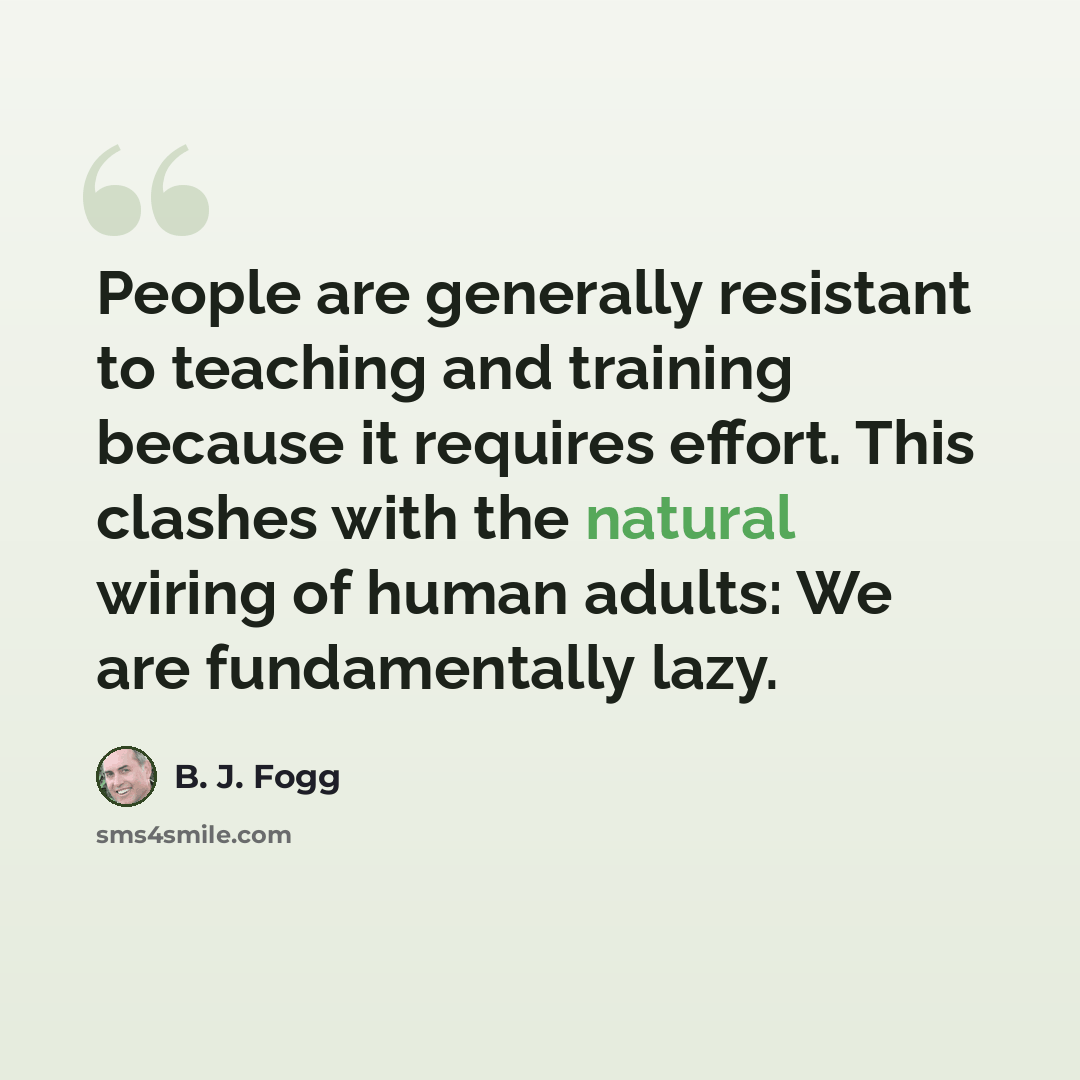 “People are generally resistant to teaching and training because it requires effort. This clashes with the natural wiring of human adults: We are fundamentally lazy.” quote by B. J. Fogg