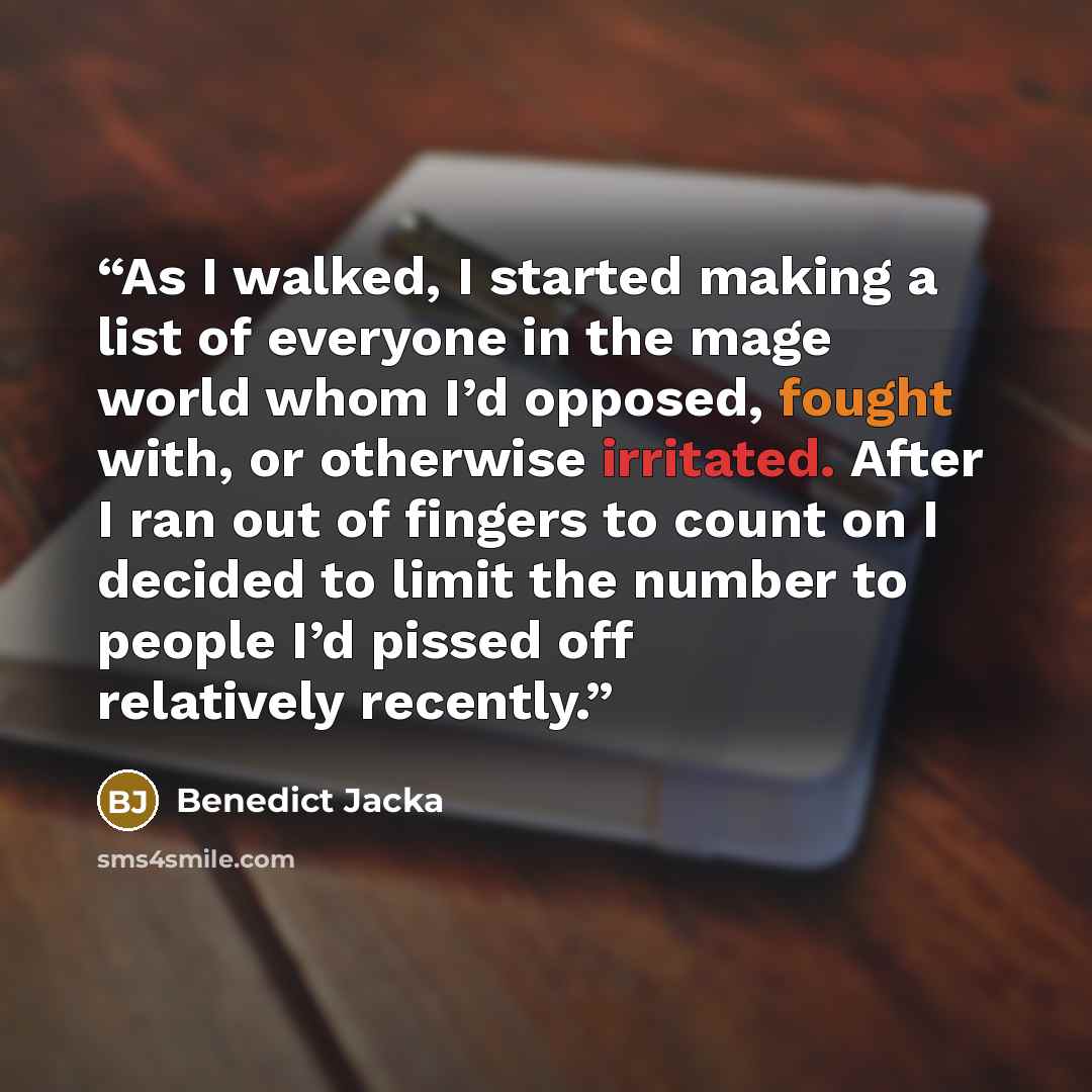 “As I walked, I started making a list of everyone in the mage world whom I’d opposed, fought with, or otherwise irritated. After I ran out of fingers to count on I decided to limit the number to people I’d pissed off relatively recently.” quote by Benedict Jacka