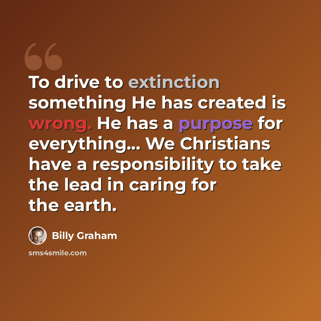 “To drive to extinction something He has created is wrong. He has a purpose for everything... We Christians have a responsibility to take the lead in caring for the earth.” quote by Billy Graham