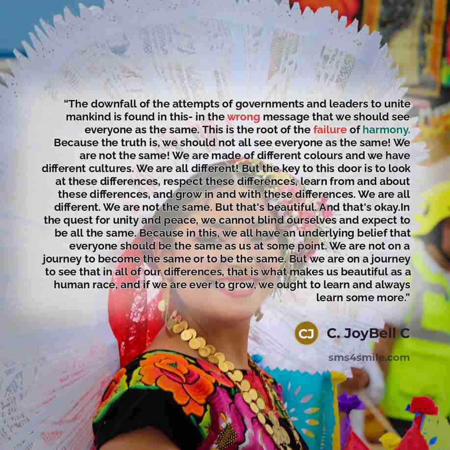 “The downfall of the attempts of governments and leaders to unite mankind is found in this- in the wrong message that we should see everyone as the same. This is the root of the failure of harmony. Because the truth is, we should not all see everyone as the same! We are not the same! We are made of…” quote by C. JoyBell C