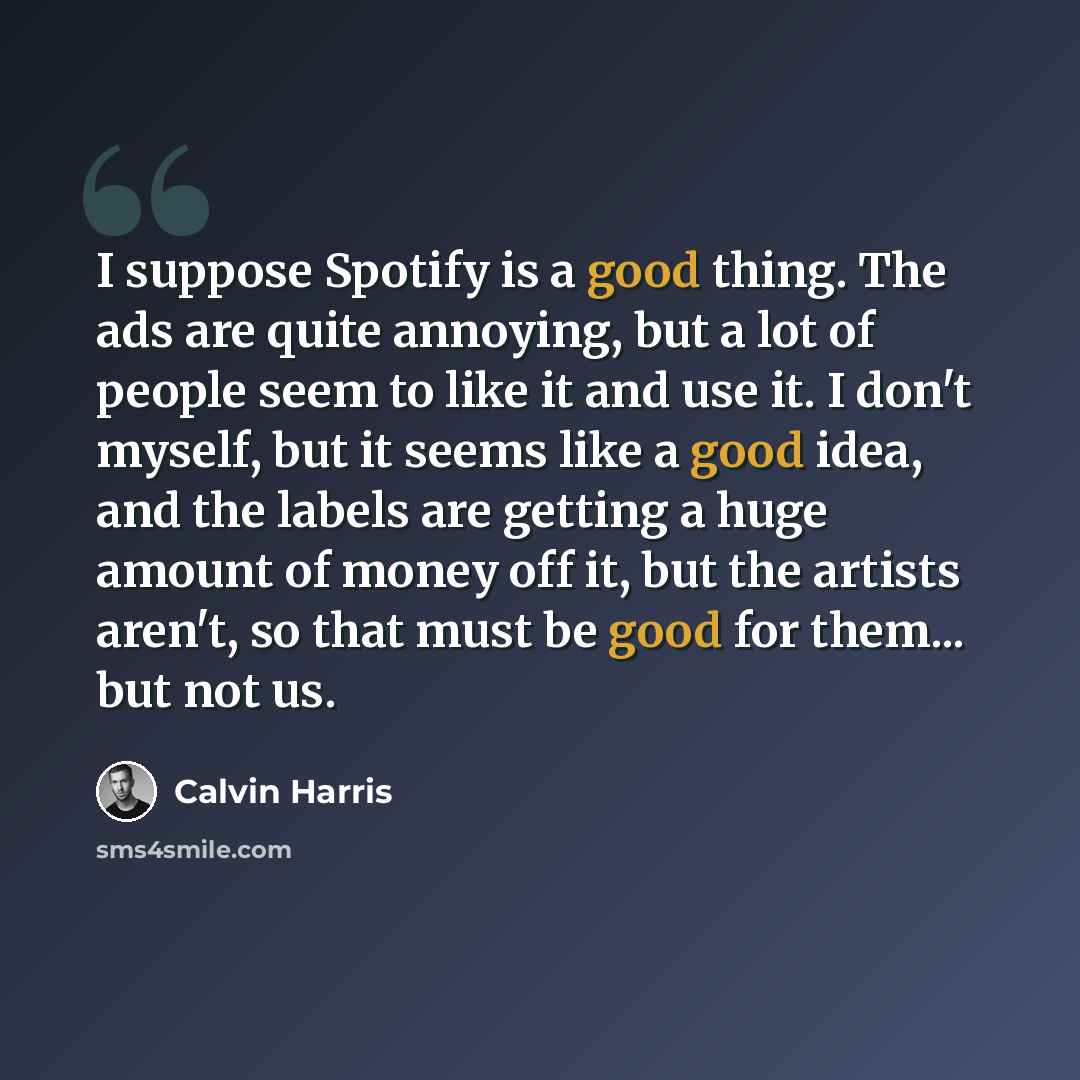 “I suppose Spotify is a good thing. The ads are quite annoying, but a lot of people seem to like it and use it. I don't myself, but it seems like a good idea, and the labels are getting a huge amount of money off it, but the artists aren't, so that must be good for them... but not us.” quote by Calvin Harris
