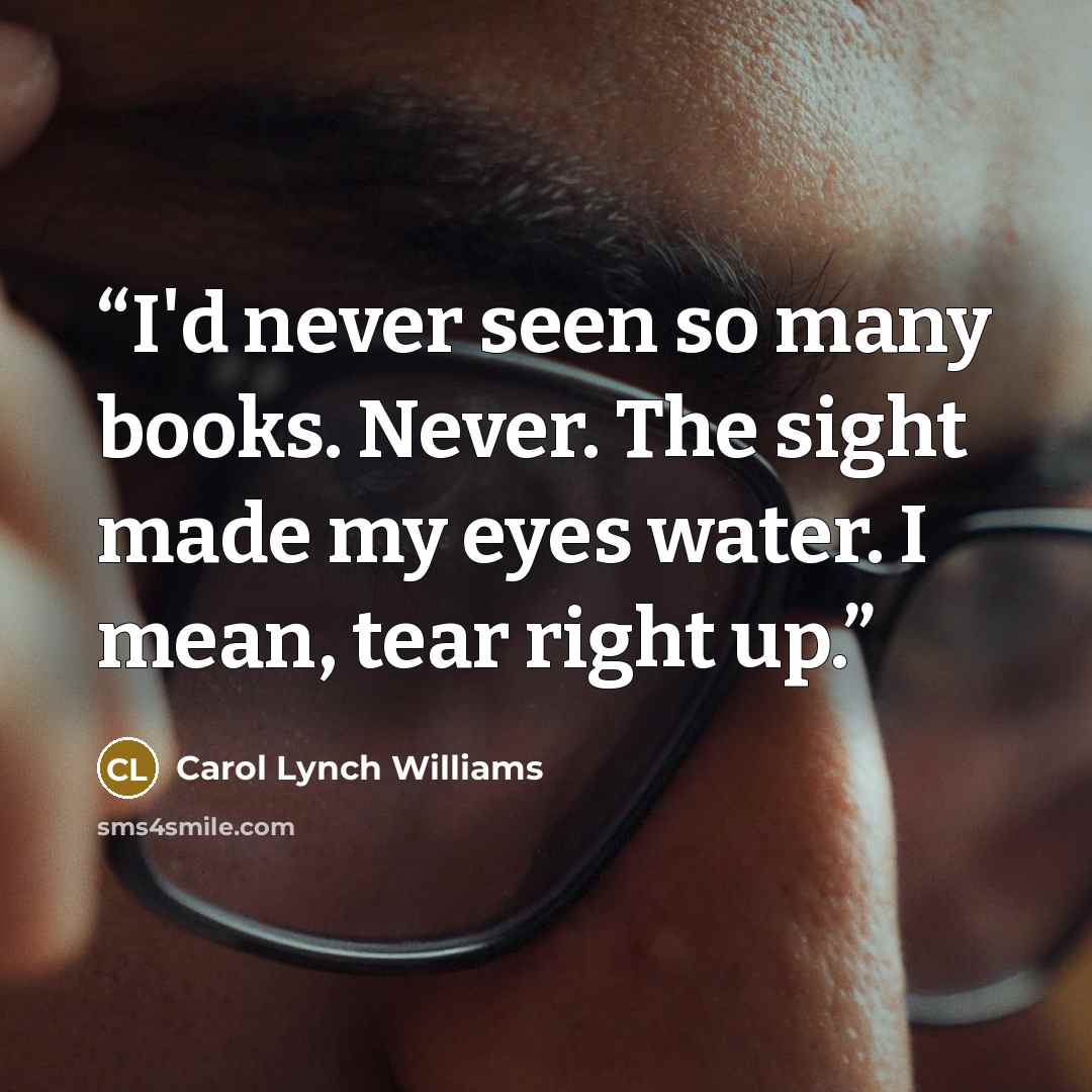 “I'd never seen so many books. Never. The sight made my eyes water. I mean, tear right up.” quote by Carol Lynch Williams