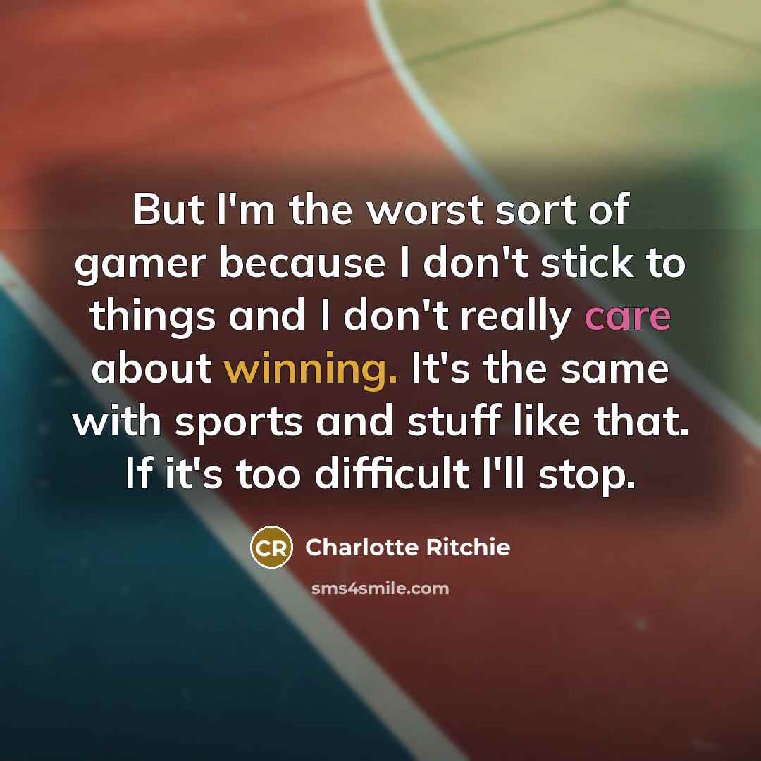 “But I'm the worst sort of gamer because I don't stick to things and I don't really care about winning. It's the same with sports and stuff like that. If it's too difficult I'll stop.” quote by Charlotte Ritchie