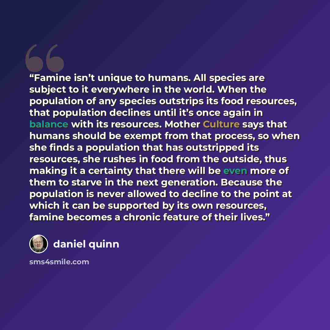 “Famine isn’t unique to humans. All species are subject to it everywhere in the world. When the population of any species outstrips its food resources, that population declines until it’s once again in balance with its resources. Mother Culture says that humans should be exempt from that process…” quote by Daniel Quinn