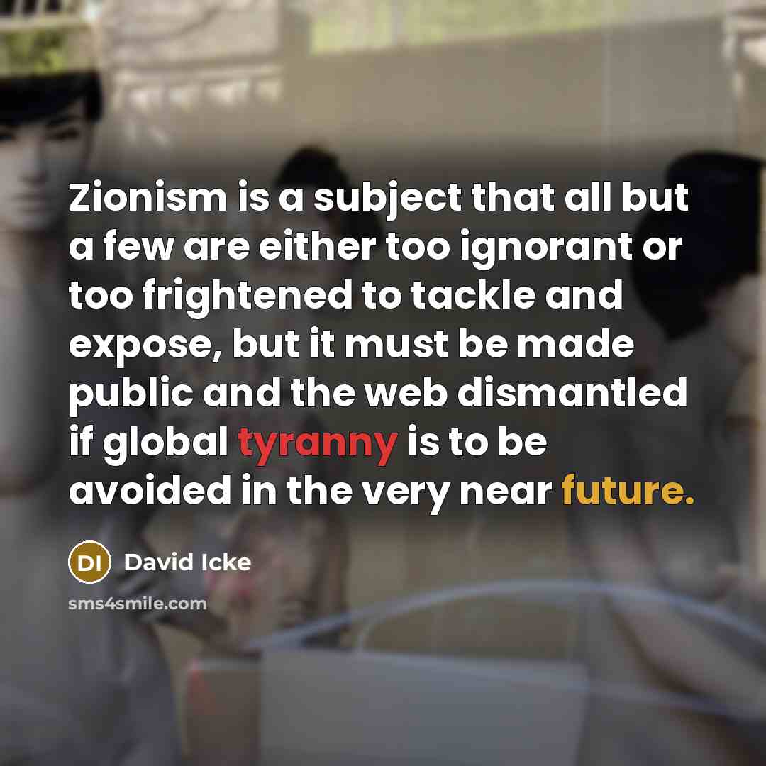 “Zionism is a subject that all but a few are either too ignorant or too frightened to tackle and expose, but it must be made public and the web dismantled if global tyranny is to be avoided in the very near future.” quote by David Icke