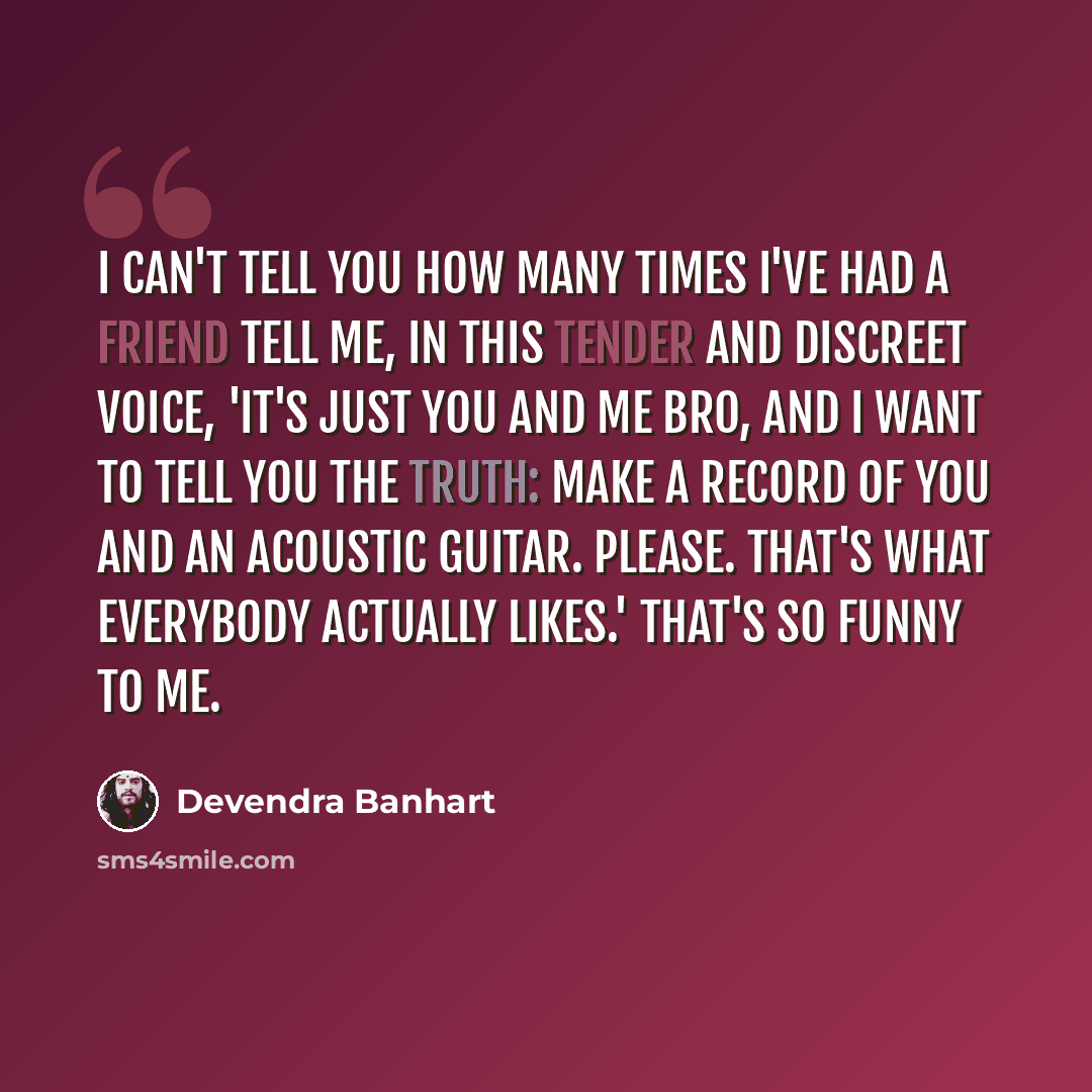 “I can't tell you how many times I've had a friend tell me, in this tender and discreet voice, 'It's just you and me bro, and I want to tell you the truth: make a record of you and an acoustic guitar. Please. That's what everybody actually likes.' That's so funny to me.” quote by Devendra Banhart