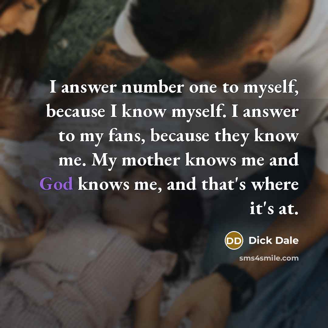 “I answer number one to myself, because I know myself. I answer to my fans, because they know me. My mother knows me and God knows me, and that's where it's at.” quote by Dick Dale