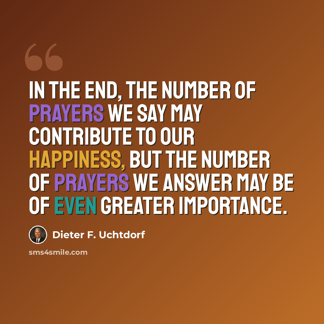 “In the end, the number of prayers we say may contribute to our happiness, but the number of prayers we answer may be of even greater importance.” quote by Dieter F. Uchtdorf