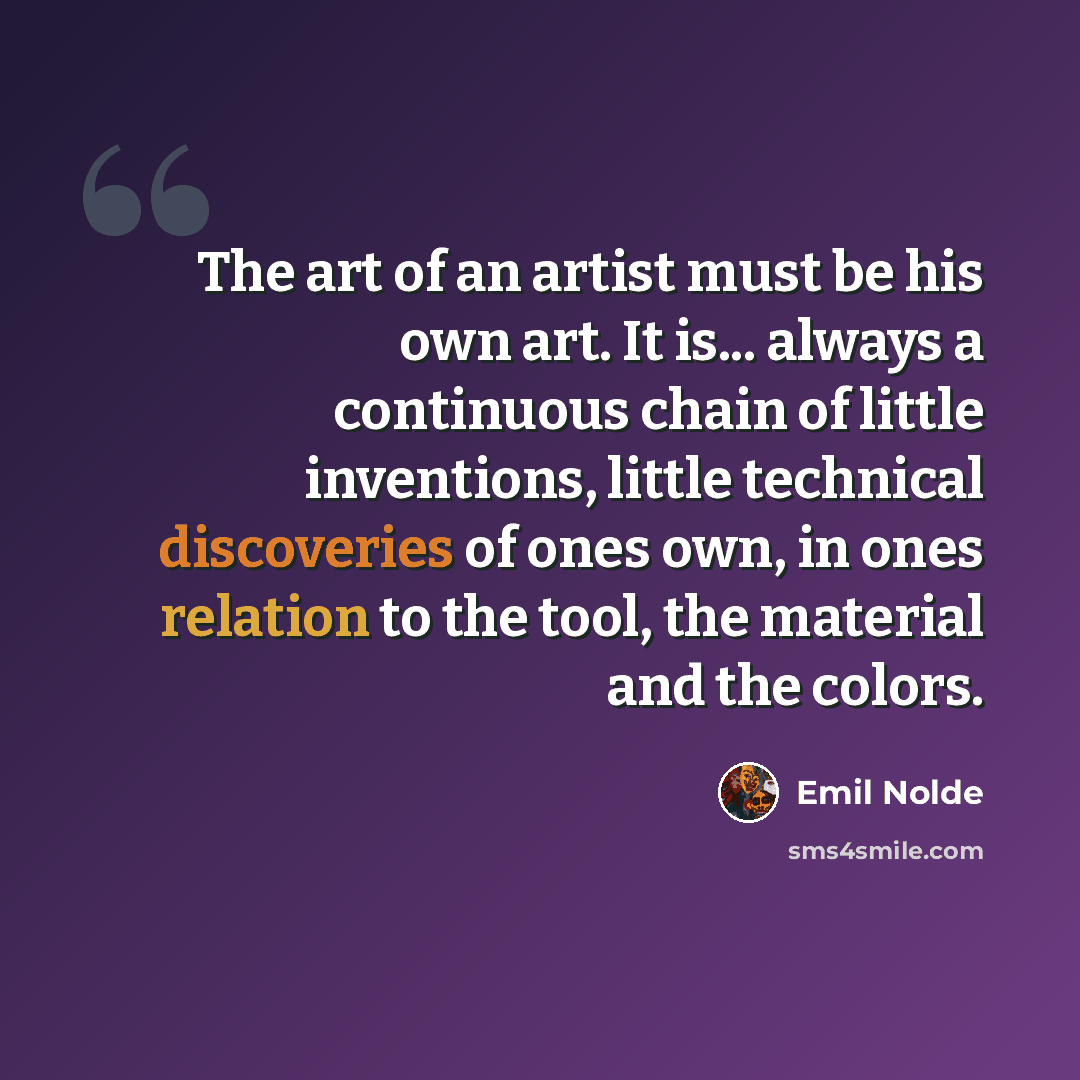 “The art of an artist must be his own art. It is... always a continuous chain of little inventions, little technical discoveries of ones own, in ones relation to the tool, the material and the colors.” quote by Emil Nolde