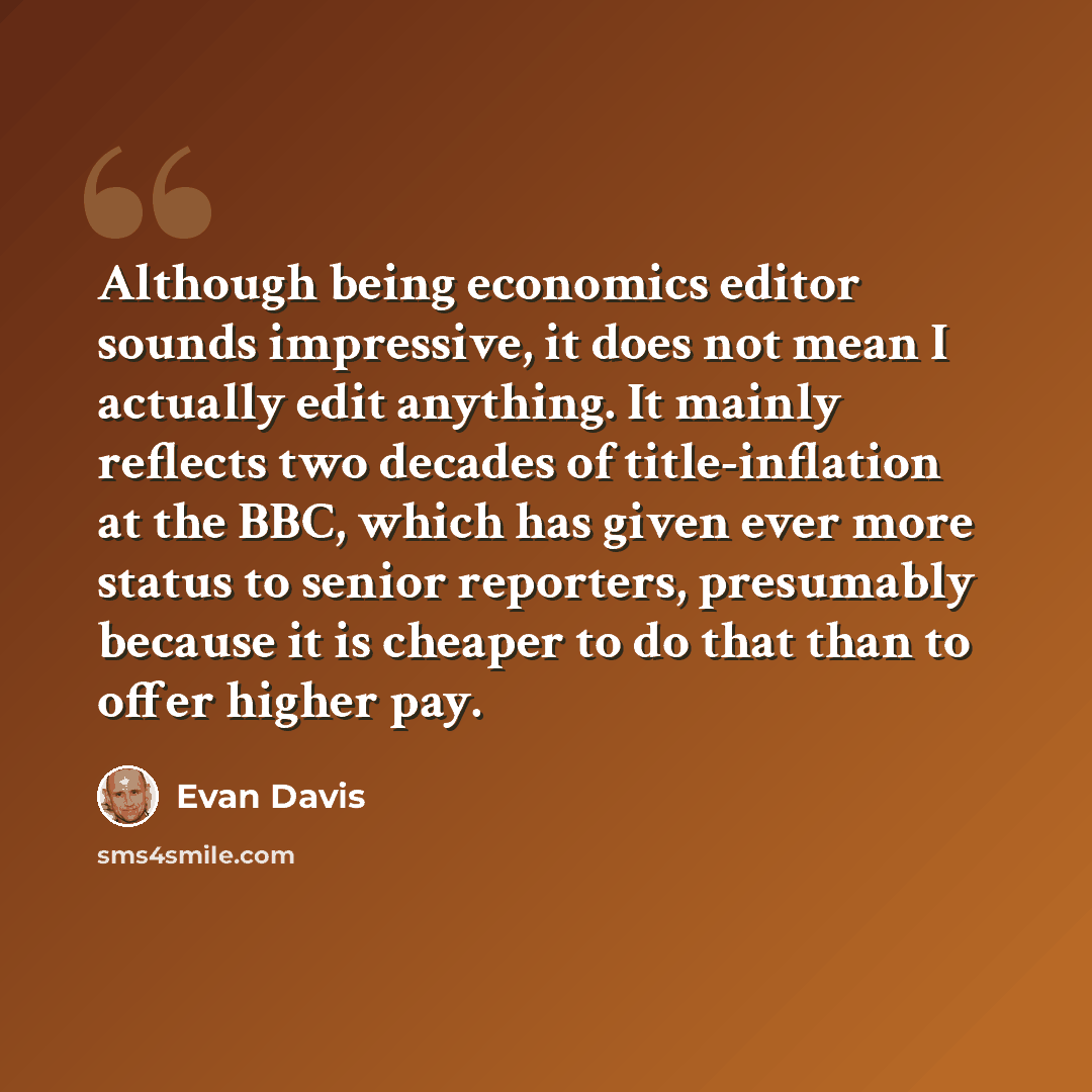 “Although being economics editor sounds impressive, it does not mean I actually edit anything. It mainly reflects two decades of title-inflation at the BBC, which has given ever more status to senior reporters, presumably because it is cheaper to do that than to offer higher pay.” quote by Evan Davis