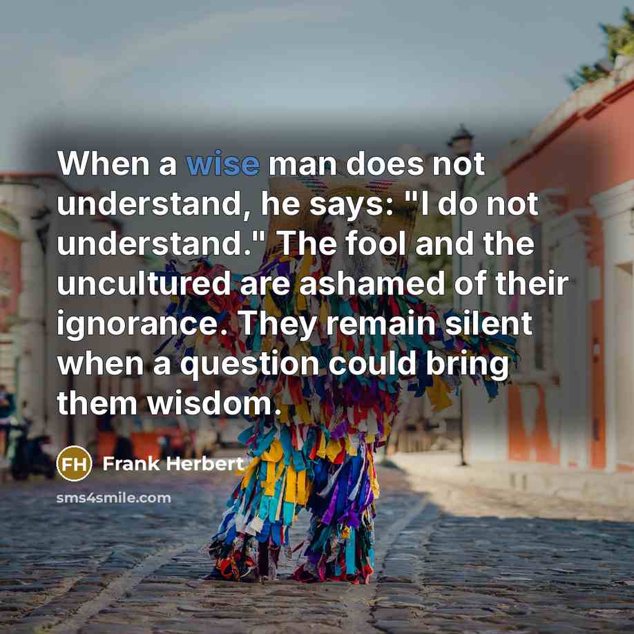 “When a wise man does not understand, he says: "I do not understand." The fool and the uncultured are ashamed of their ignorance. They remain silent when a question could bring them wisdom.” quote by Frank Herbert