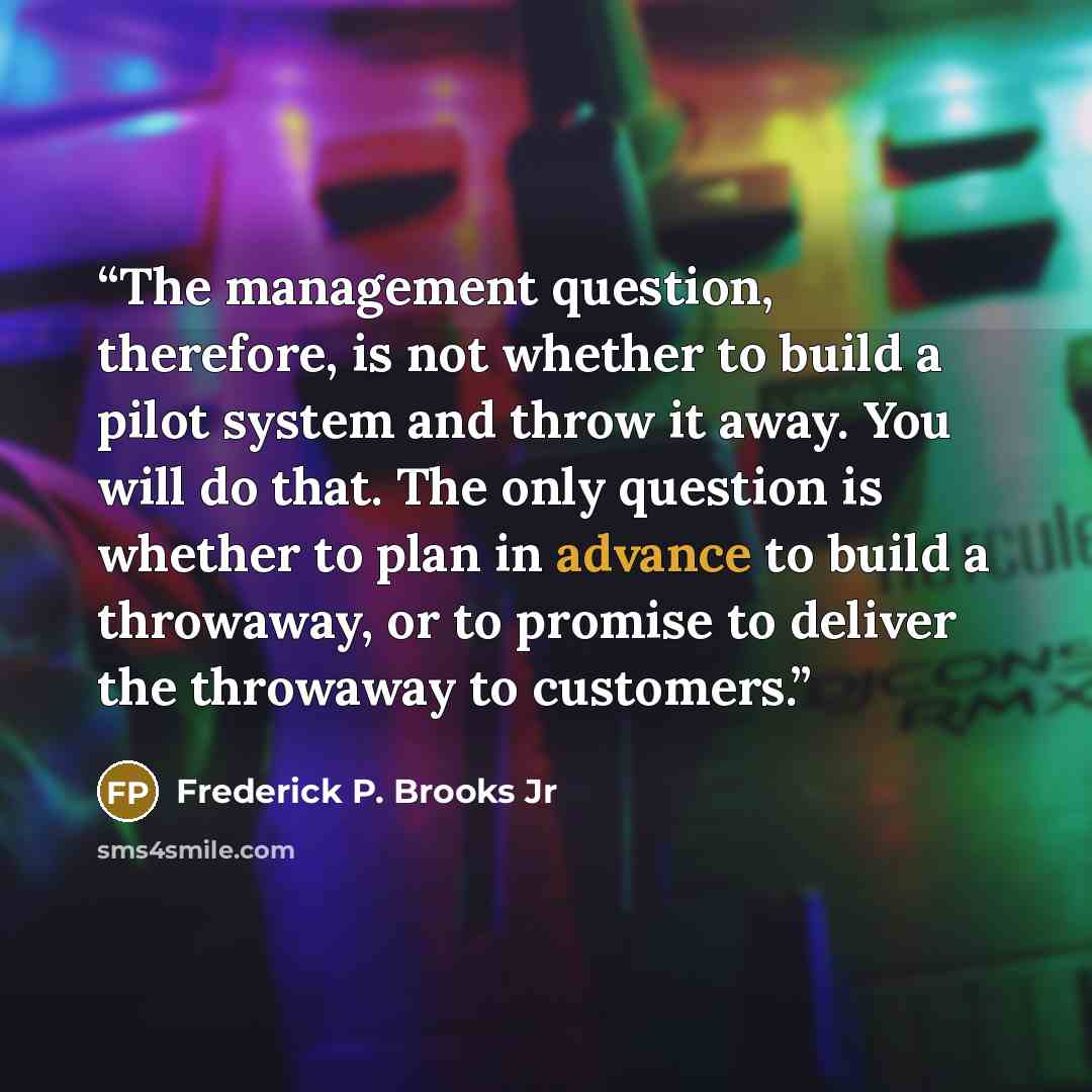 “The management question, therefore, is not whether to build a pilot system and throw it away. You will do that. The only question is whether to plan in advance to build a throwaway, or to promise to deliver the throwaway to customers.” quote by Frederick P. Brooks Jr