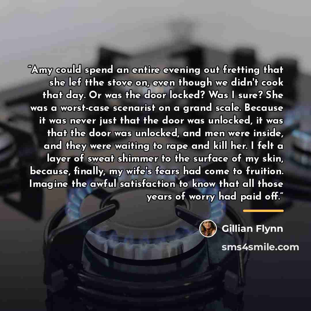 “Amy could spend an entire evening out fretting that she lef tthe stove on, even though we didn't cook that day. Or was the door locked? Was I sure? She was a worst-case scenarist on a grand scale. Because it was never just that the door was unlocked, it was that the door was unlocked, and men were…” quote by Gillian Flynn