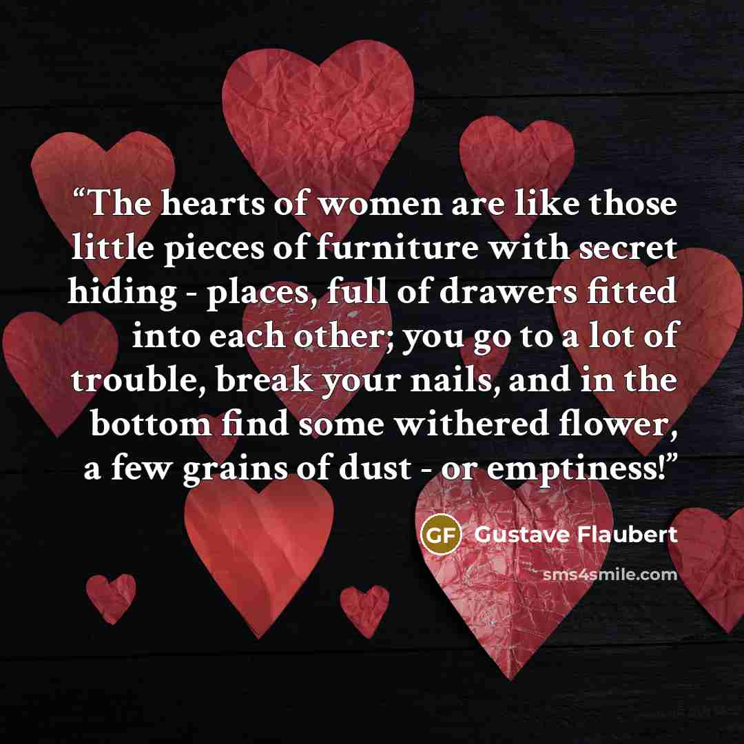“The hearts of women are like those little pieces of furniture with secret hiding - places, full of drawers fitted into each other; you go to a lot of trouble, break your nails, and in the bottom find some withered flower, a few grains of dust - or emptiness!” quote by Gustave Flaubert