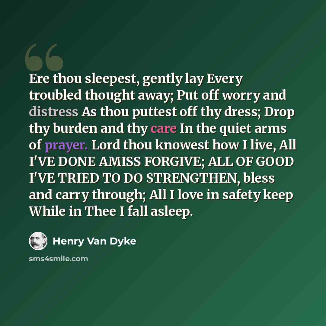 “Ere thou sleepest, gently lay Every troubled thought away; Put off worry and distress As thou puttest off thy dress; Drop thy burden and thy care In the quiet arms of prayer. Lord thou knowest how I live, All I'VE DONE AMISS FORGIVE; ALL OF GOOD I'VE TRIED TO DO STRENGTHEN, bless and carry…” quote by Henry Van Dyke
