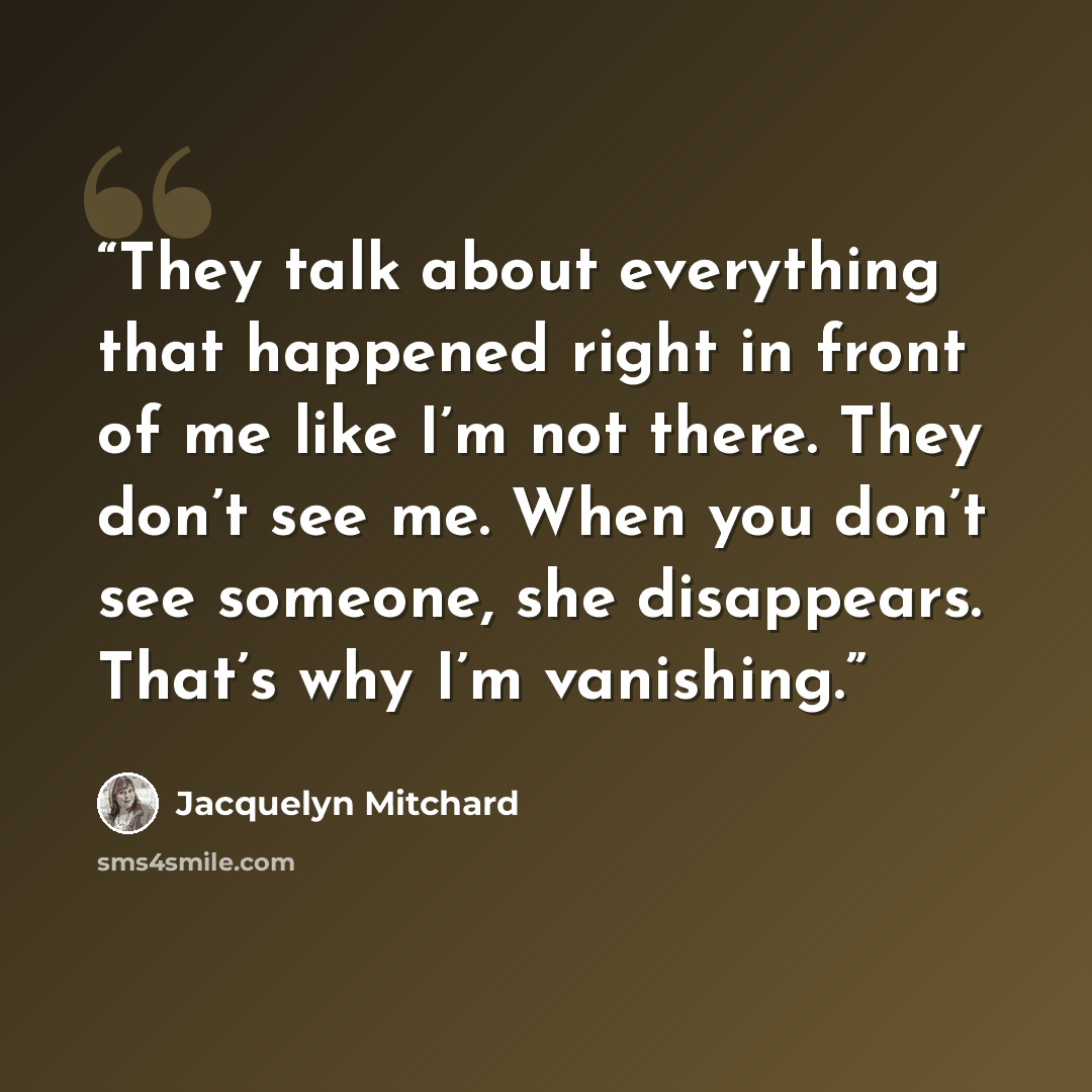 “They talk about everything that happened right in front of me like I’m not there. They don’t see me. When you don’t see someone, she disappears. That’s why I’m vanishing.” quote by Jacquelyn Mitchard