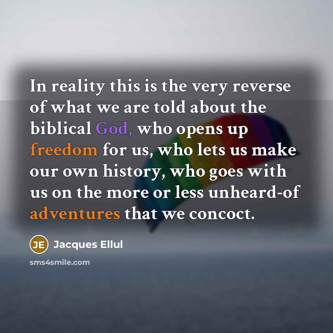 “In reality this is the very reverse of what we are told about the biblical God, who opens up freedom for us, who lets us make our own history, who goes with us on the more or less unheard-of adventures that we concoct.” quote by Jacques Ellul