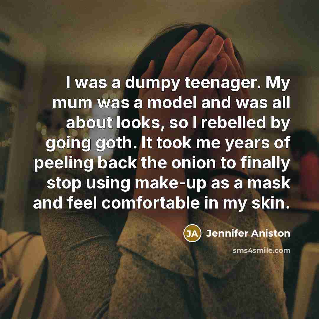 “I was a dumpy teenager. My mum was a model and was all about looks, so I rebelled by going goth. It took me years of peeling back the onion to finally stop using make-up as a mask and feel comfortable in my skin.” quote by Jennifer Aniston