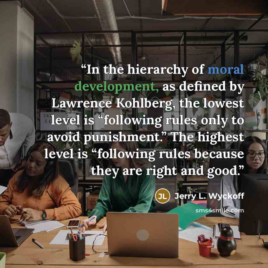 “In the hierarchy of moral development, as defined by Lawrence Kohlberg, the lowest level is “following rules only to avoid punishment.” The highest level is “following rules because they are right and good.” quote by Jerry L. Wyckoff
