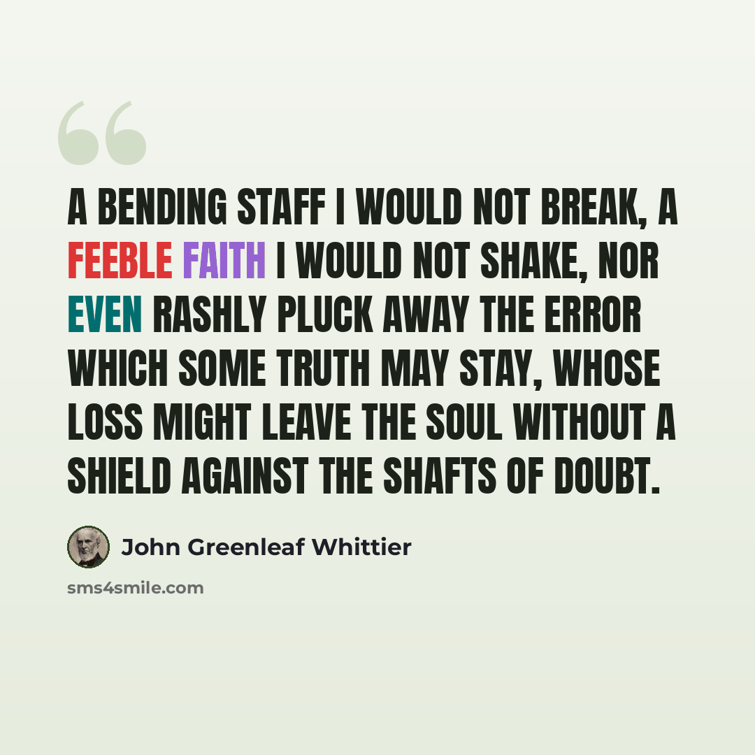 “A bending staff I would not break, A feeble faith I would not shake, Nor even rashly pluck away The error which some truth may stay, Whose loss might leave the soul without A shield against the shafts of doubt.” quote by John Greenleaf Whittier