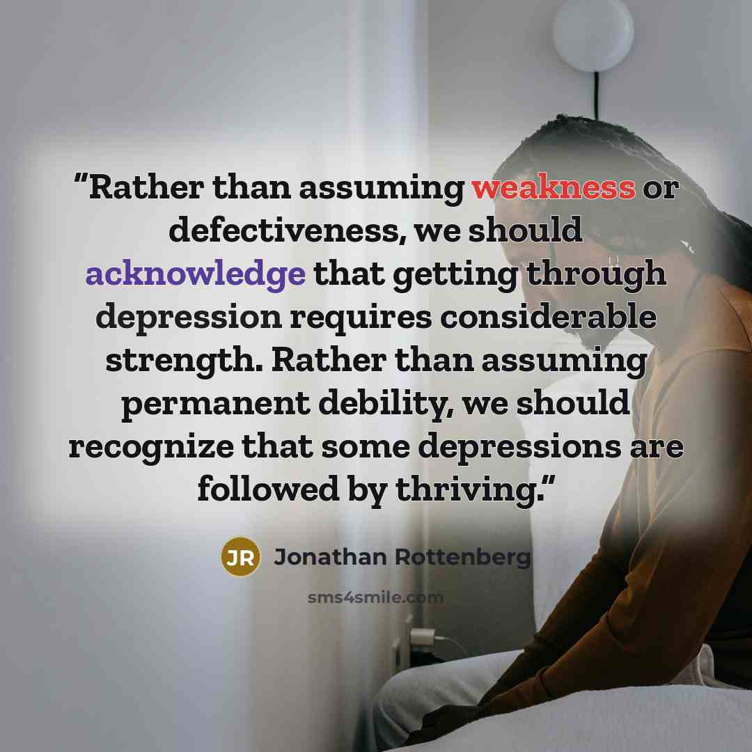 “Rather than assuming weakness or defectiveness, we should acknowledge that getting through depression requires considerable strength. Rather than assuming permanent debility, we should recognize that some depressions are followed by thriving.” quote by Jonathan Rottenberg