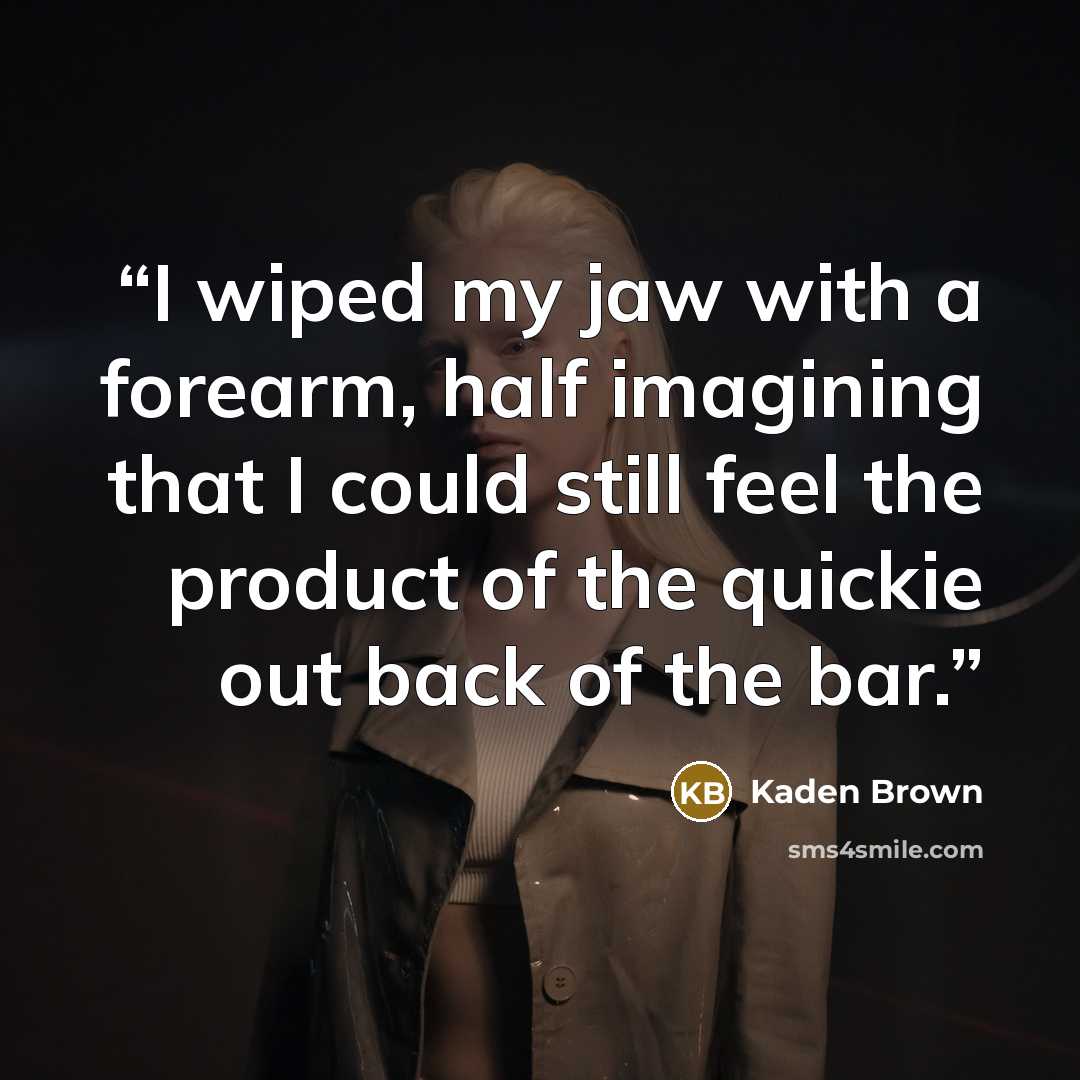 “I wiped my jaw with a forearm, half imagining that I could still feel the product of the quickie out back of the bar.” quote by Kaden Brown