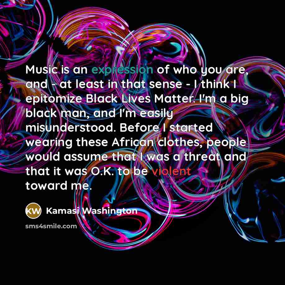 “Music is an expression of who you are, and - at least in that sense - I think I epitomize Black Lives Matter. I'm a big black man, and I'm easily misunderstood. Before I started wearing these African clothes, people would assume that I was a threat and that it was O.K. to be violent toward me.” quote by Kamasi Washington