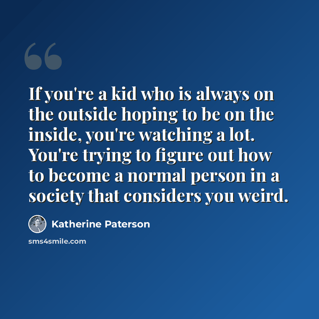 “If you're a kid who is always on the outside hoping to be on the inside, you're watching a lot. You're trying to figure out how to become a normal person in a society that considers you weird.” quote by Katherine Paterson