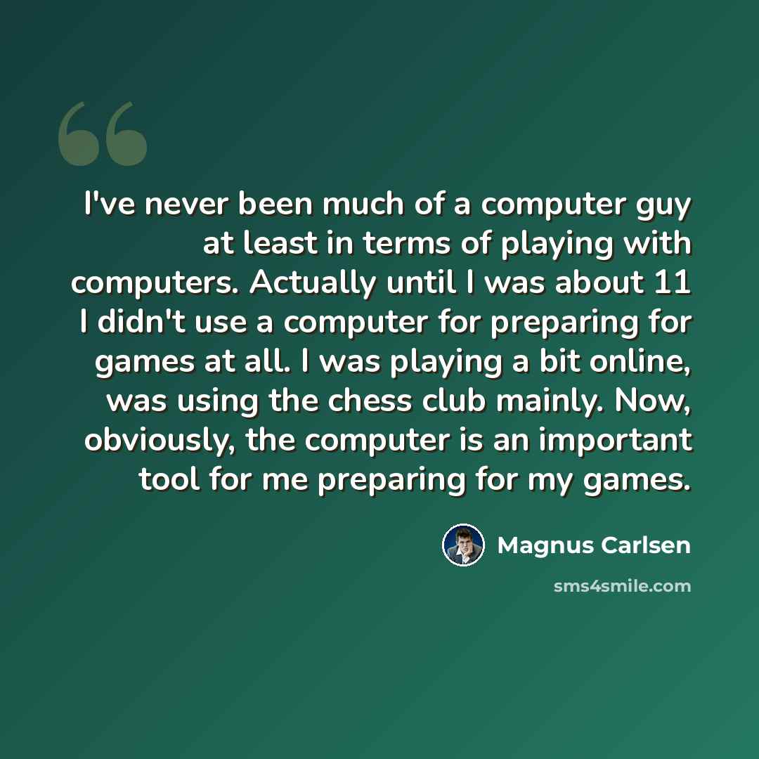 “I've never been much of a computer guy at least in terms of playing with computers. Actually until I was about 11 I didn't use a computer for preparing for games at all. I was playing a bit online, was using the chess club mainly. Now, obviously, the computer is an important tool for me preparing…” quote by Magnus Carlsen