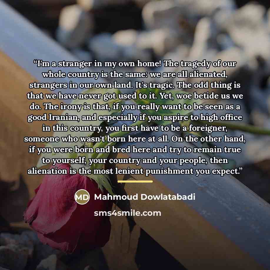 “I'm a stranger in my own home! The tragedy of our whole country is the same: we are all alienated, strangers in our own land. It's tragic. The odd thing is that we have never got used to it. Yet, woe betide us we do. The irony is that, if you really want to be seen as a good Iranian, and…” quote by Mahmoud Dowlatabadi