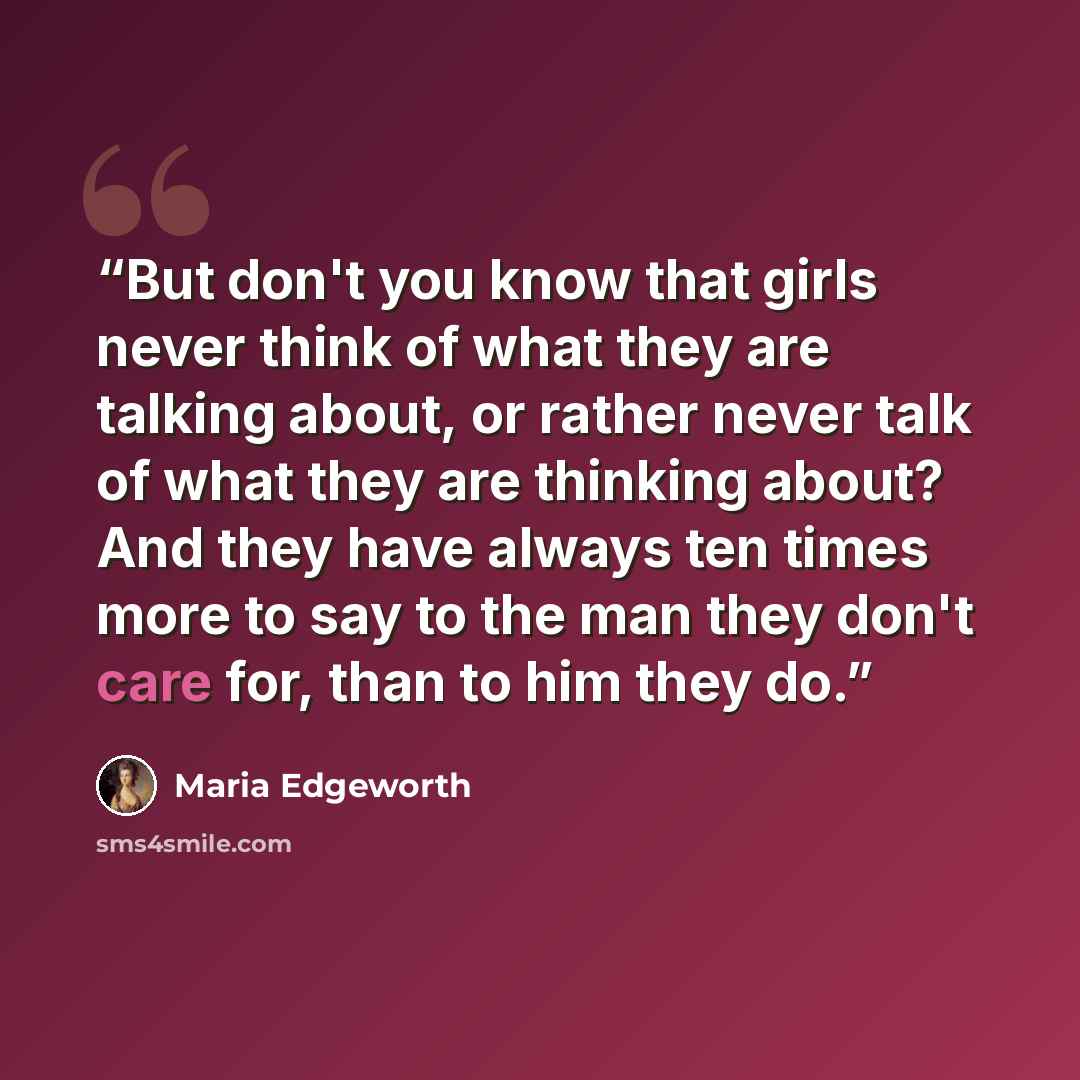 “But don't you know that girls never think of what they are talking about, or rather never talk of what they are thinking about? And they have always ten times more to say to the man they don't care for, than to him they do.” quote by Maria Edgeworth