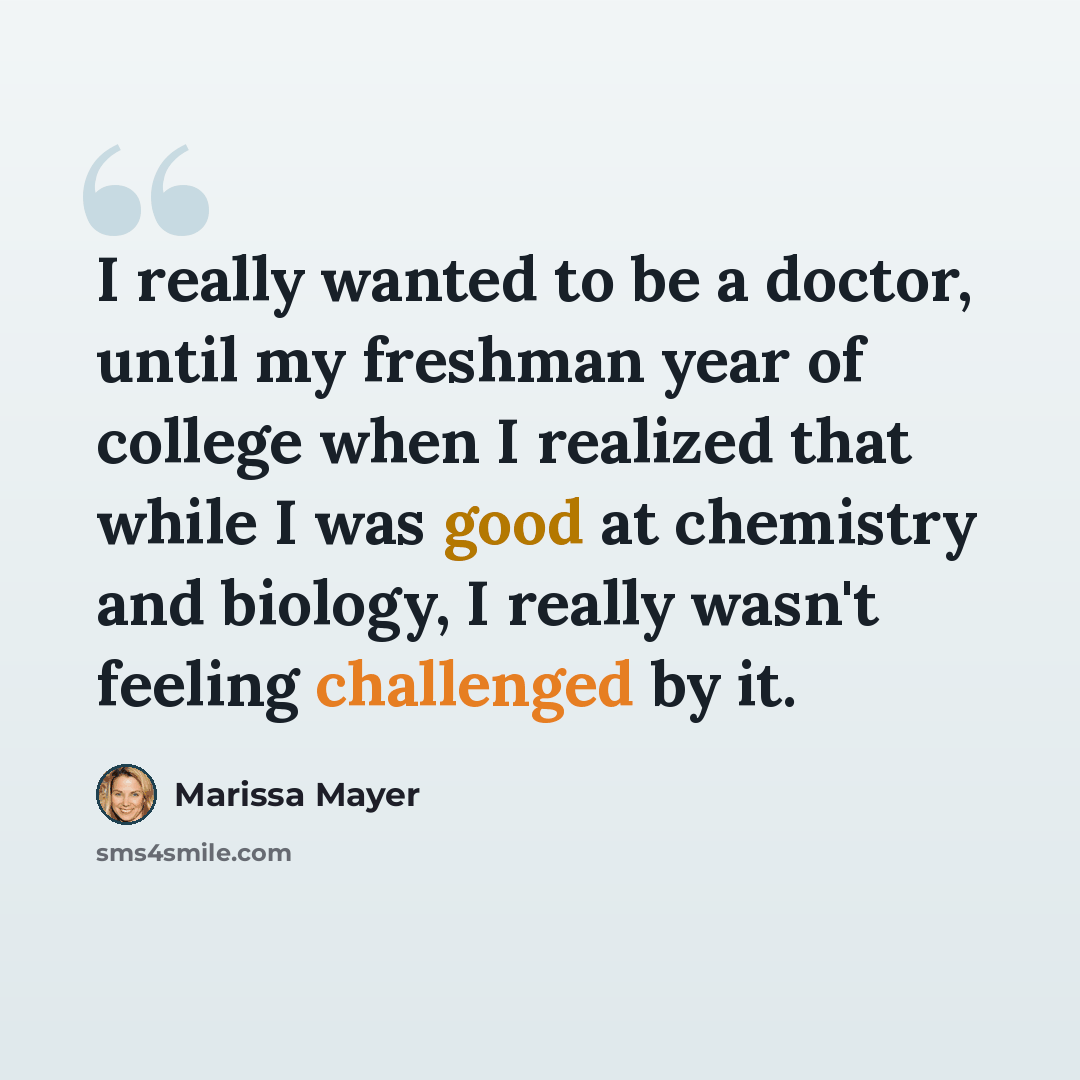 “I really wanted to be a doctor, until my freshman year of college when I realized that while I was good at chemistry and biology, I really wasn't feeling challenged by it.” quote by Marissa Mayer