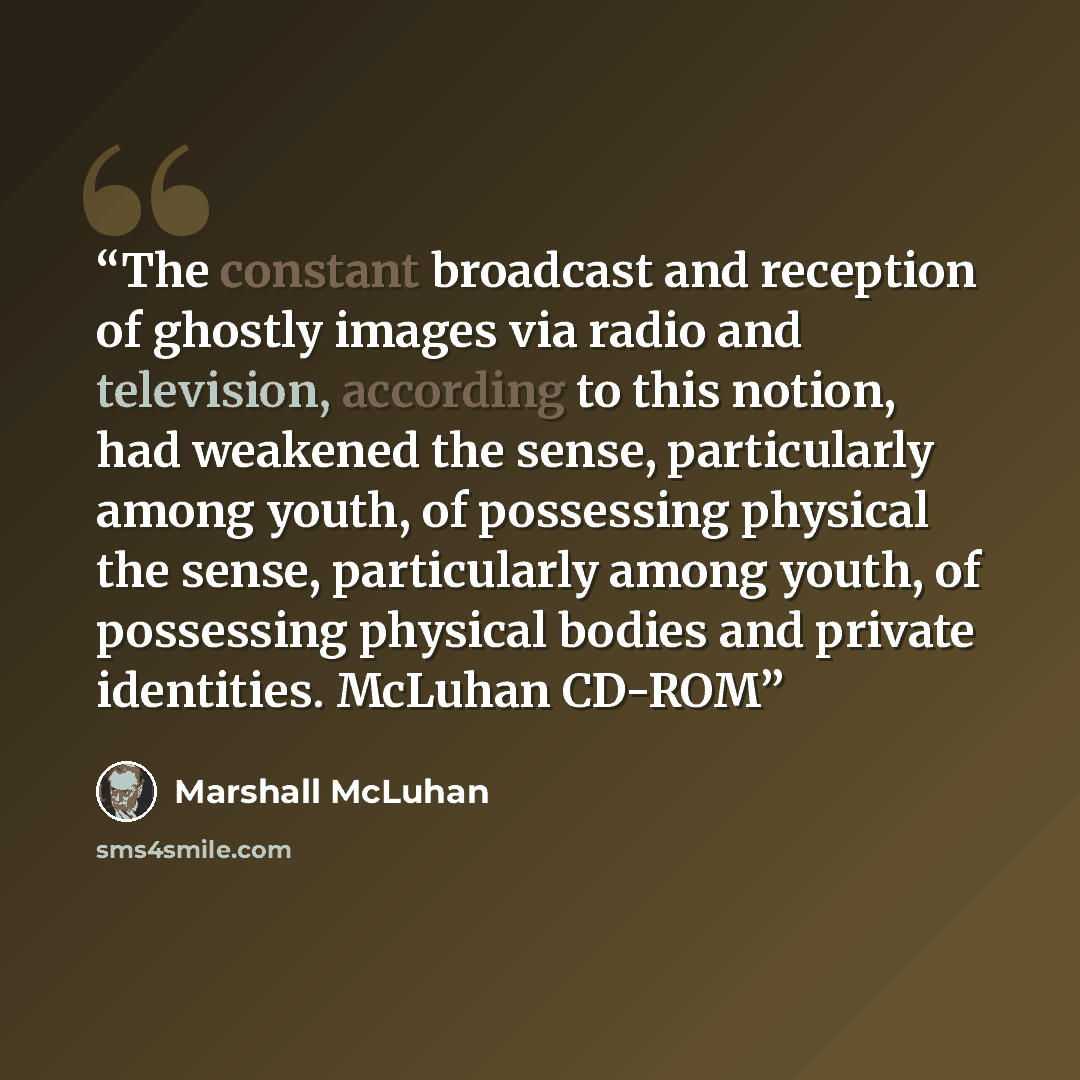“The constant broadcast and reception of ghostly images via radio and television, according to this notion, had weakened the sense, particularly among youth, of possessing physical the sense, particularly among youth, of possessing physical bodies and private identities. McLuhan CD-ROM” quote by Marshall McLuhan