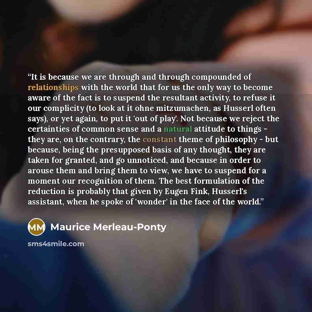 “It is because we are through and through compounded of relationships with the world that for us the only way to become aware of the fact is to suspend the resultant activity, to refuse it our complicity (to look at it ohne mitzumachen, as Husserl often says), or yet again, to put it 'out of play'…” quote by Maurice Merleau-Ponty