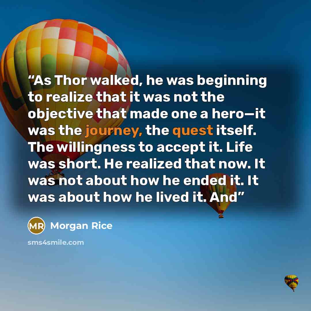 “As Thor walked, he was beginning to realize that it was not the objective that made one a hero—it was the journey, the quest itself. The willingness to accept it. Life was short. He realized that now. It was not about how he ended it. It was about how he lived it. And” quote by Morgan Rice