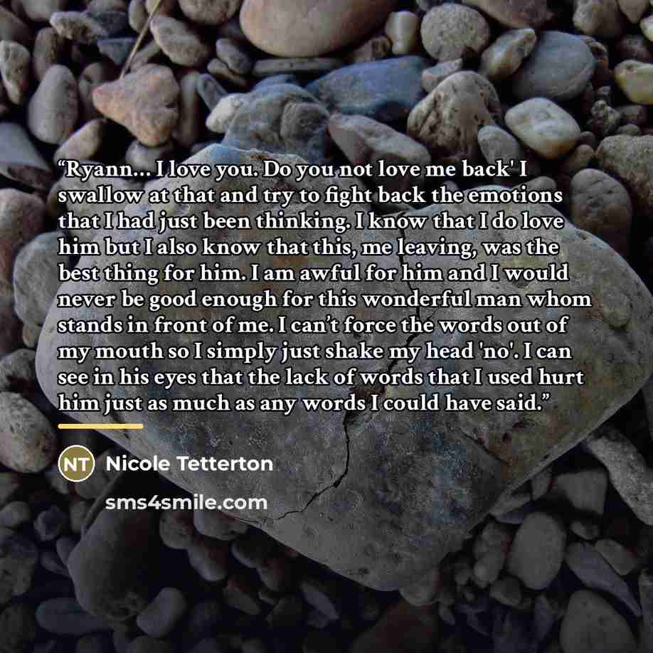 “Ryann… I love you. Do you not love me back' I swallow at that and try to fight back the emotions that I had just been thinking. I know that I do love him but I also know that this, me leaving, was the best thing for him. I am awful for him and I would never be good enough for this wonderful man…” quote by Nicole Tetterton