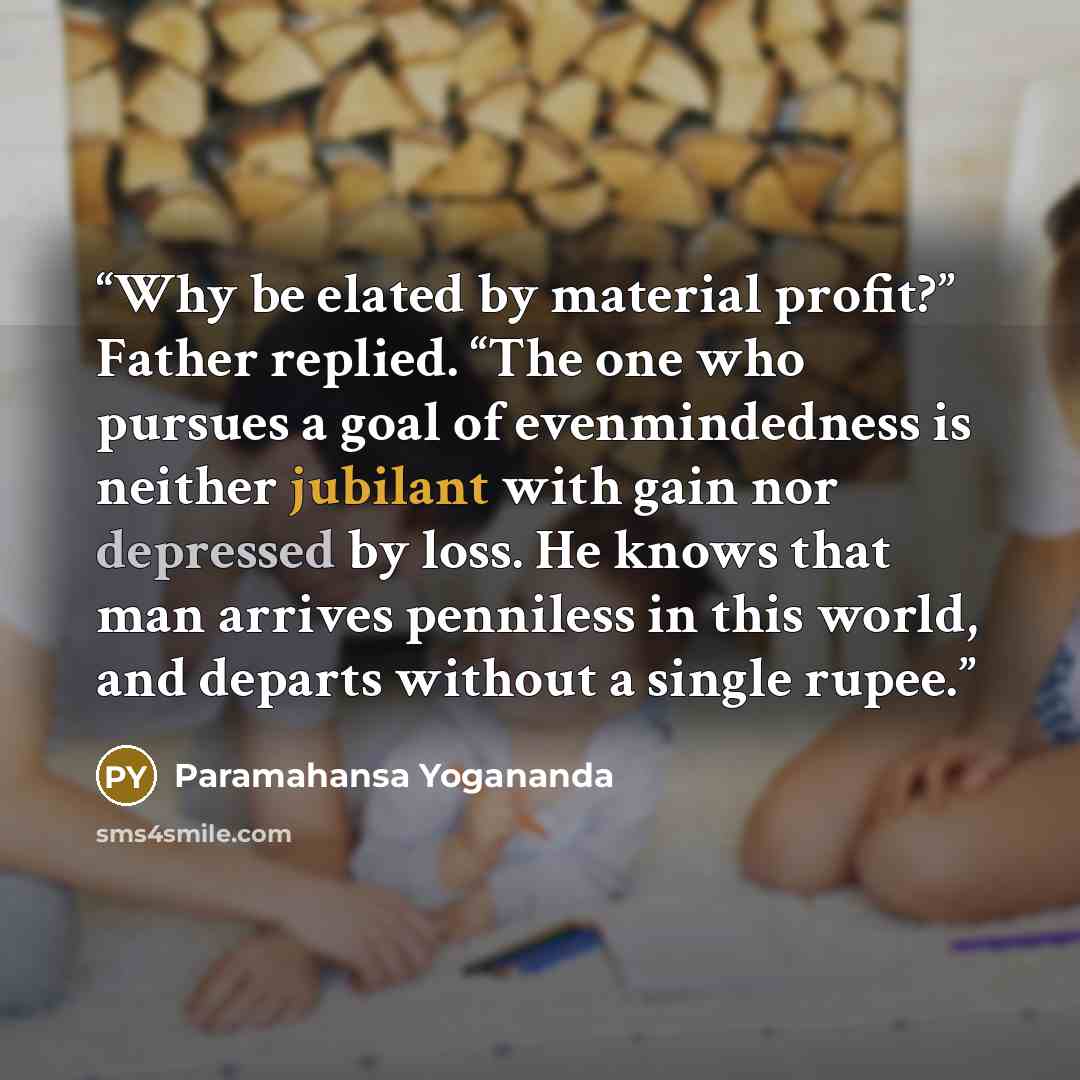 “Why be elated by material profit?” Father replied. “The one who pursues a goal of evenmindedness is neither jubilant with gain nor depressed by loss. He knows that man arrives penniless in this world, and departs without a single rupee.” quote by Paramahansa Yogananda